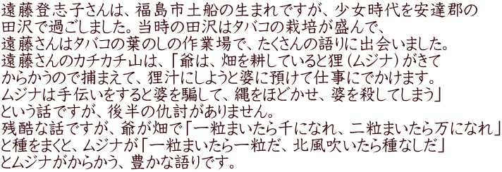 遠藤登志子さんは、福島市土船の生まれですが、少女時代を安達郡の 田沢で過ごしました。当時の田沢はタバコの栽培が盛んで、 遠藤さんはタバコの葉のしの作業場で、たくさんの語りに出会いました。 遠藤さんのカチカチ山は、「爺は、畑を耕していると狸（ムジナ）がきて からかうので捕まえて、狸汁にしようと婆に預けて仕事にでかけます。 ムジナは手伝いをすると婆を騙して、縄をほどかせ、婆を殺してしまう」 という話ですが、後半の仇討がありません。 残酷な話ですが、爺が畑で「一粒まいたら千になれ、二粒まいたら万になれ」 と種をまくと、ムジナが「一粒まいたら一粒だ、北風吹いたら種なしだ」 とムジナがからかう、豊かな語りです。