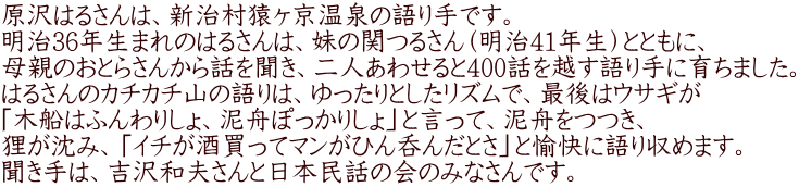 原沢はるさんは、新治村猿ヶ京温泉の語り手です。 明治36年生まれのはるさんは、妹の関つるさん（明治41年生）とともに、 母親のおとらさんから話を聞き、二人あわせると400話を越す語り手に育ちました。 はるさんのカチカチ山の語りは、ゆったりとしたリズムで、最後はウサギが 「木船はふんわりしょ、泥舟ぽっかりしょ」と言って、泥舟をつつき、 狸が沈み、「イチが酒買ってマンがひん呑んだとさ」と愉快に語り収めます。 聞き手は、吉沢和夫さんと日本民話の会のみなさんです。