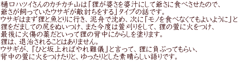 樋口ハツイさんのカチカチ山は「狸が婆さを婆汁にして爺さに食べさせたので、 爺さが飼っていたウサギが敵討ちをする」タイプの話です。 ウサギはまず狸と魚とりに行き、泥舟で沈め、次に「モノを食べなくてもよいように」と 狸をだましての尻をぬいつけ、また今度は萱刈りをして、狸の萱に火をつけ、 最後に火傷の薬だといって狸の背中にからしを塗ります。 狸は、退治されることはありません。 ウサギが、「ひと坂上ればやれ難儀」と言って、狸に負ぶってもらい、 背中の萱に火をつけたりと、ゆったりとした素晴らしい語りです。