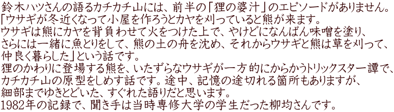 鈴木ハツさんの語るカチカチ山には、前半の「狸の婆汁」のエピソードがありません。 「ウサギが冬近くなって小屋を作ろうとカヤを刈っていると熊が来ます。 ウサギは熊にカヤを背負わせて火をつけた上で、やけどになんばん味噌を塗り、 さらには一緒に魚とりをして、熊の土の舟を沈め、それからウサギと熊は草を刈って、 仲良く暮らした」という話です。 狸のかわりに登場する熊を、いたずらなウサギが一方的にからかうトリックスター譚で、 カチカチ山の原型をしめす話です。途中、記憶の途切れる箇所もありますが、 細部までゆきとどいた、すぐれた語りだと思います。 1982年の記録で、聞き手は当時専修大学の学生だった柳均さんです。