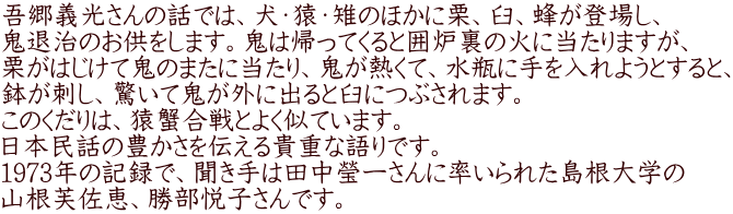 吾郷義光さんの話では、犬・猿・雉のほかに栗、臼、蜂が登場し、 鬼退治のお供をします。鬼は帰ってくると囲炉裏の火に当たりますが、 栗がはじけて鬼のまたに当たり、鬼が熱くて、水瓶に手を入れようとすると、 鉢が刺し、驚いて鬼が外に出ると臼につぶされます。 このくだりは、猿蟹合戦とよく似ています。 日本民話の豊かさを伝える貴重な語りです。 1973年の記録で、聞き手は田中瑩一さんに率いられた島根大学の 山根芙佐恵、勝部悦子さんです。