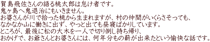 賀島飛佐さんの語る桃太郎は怠け者です。 鬼ヶ島へ鬼退治にもいきません。 お婆さんが川で拾った桃から生まれますが、村の仲間がいくらさそっても、 なかなか山に働きに出ず、やっと出ても昼寝ばかりしています。 ところが、最後に松の大木を一人で切り倒し持ち帰り、 おかげで、お爺さんとお婆さんには、何年分もの薪が出来たという愉快な話です。