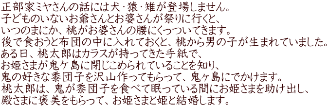 正部家ミヤさんの話には犬・猿・雉が登場しません。 子どものいないお爺さんとお婆さんが祭りに行くと、 いつのまにか、桃がお婆さんの腰にくっついてきます。 後で食おうと布団の中に入れておくと、桃から男の子が生まれていました。 ある日、桃太郎はカラスが持ってきた手紙で、 お姫さまが鬼ケ島に閉じこめられていることを知り、 鬼の好きな黍団子を沢山作ってもらって、鬼ヶ島にでかけます。 桃太郎は、鬼が黍団子を食べて眠っている間にお姫さまを助け出し、 殿さまに褒美をもらって、お姫さまと姫と結婚します。