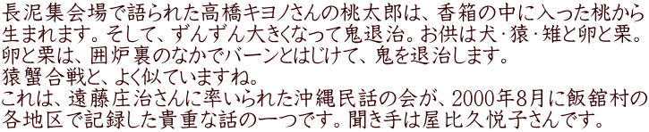 長泥集会場で語られた高橋キヨノさんの桃太郎は、香箱の中に入った桃から 生まれます。そして、ずんずん大きくなって鬼退治。お供は犬・猿・雉と卵と栗。 卵と栗は、囲炉裏のなかでバーンとはじけて、鬼を退治します。 猿蟹合戦と、よく似ていますね。 これは、遠藤庄治さんに率いられた沖縄民話の会が、2000年8月に飯舘村の 各地区で記録した貴重な話の一つです。聞き手は屋比久悦子さんです。