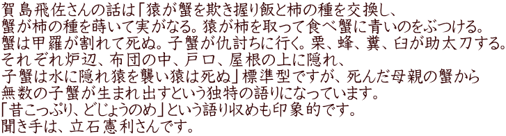 賀島飛佐さんの話は「猿が蟹を欺き握り飯と柿の種を交換し、 蟹が柿の種を蒔いて実がなる。猿が柿を取って食べ蟹に青いのをぶつける。 蟹は甲羅が割れて死ぬ。子蟹が仇討ちに行く。栗、蜂、糞、臼が助太刀する。 それぞれ炉辺、布団の中、戸口、屋根の上に隠れ、 子蟹は水に隠れ猿を襲い猿は死ぬ」標準型ですが、死んだ母親の蟹から 無数の子蟹が生まれ出すという独特の語りになっています。 「昔こっぷり、どじょうのめ」という語り収めも印象的です。 聞き手は、立石憲利さんです。