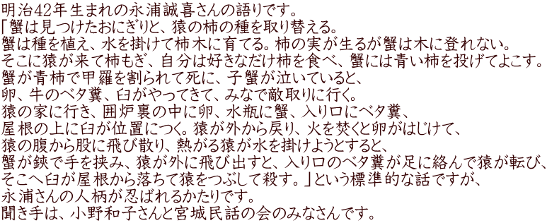 明治42年生まれの永浦誠喜さんの語りです。 「蟹は見つけたおにぎりと、猿の柿の種を取り替える。 蟹は種を植え、水を掛けて柿木に育てる。柿の実が生るが蟹は木に登れない。 そこに猿が来て柿もぎ、自分は好きなだけ柿を食べ、蟹には青い柿を投げてよこす。 蟹が青柿で甲羅を割られて死に、子蟹が泣いていると、 卵、牛のベタ糞、臼がやってきて、みなで敵取りに行く。 猿の家に行き、囲炉裏の中に卵、水瓶に蟹、入り口にベタ糞、 屋根の上に臼が位置につく。猿が外から戻り、火を焚くと卵がはじけて、 猿の腹から股に飛び散り、熱がる猿が水を掛けようとすると、 蟹が鋏で手を挟み、猿が外に飛び出すと、入り口のベタ糞が足に絡んで猿が転び、 そこへ臼が屋根から落ちて猿をつぶして殺す。」という標準的な話ですが、 永浦さんの人柄が忍ばれるかたりです。 聞き手は、小野和子さんと宮城民話の会のみなさんです。