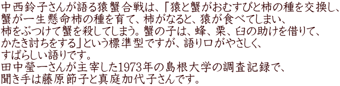 中西鈴子さんが語る猿蟹合戦は、「猿と蟹がおむすびと柿の種を交換し、 蟹が一生懸命柿の種を育て、柿がなると、猿が食べてしまい、 柿をぶつけて蟹を殺してしまう。蟹の子は、蜂、栗、臼の助けを借りて、 かたき討ちをする」という標準型ですが、語り口がやさしく、 すばらしい語りです。 田中瑩一さんが主宰した1973年の島根大学の調査記録で、 聞き手は藤原節子と真庭加代子さんです。