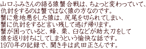 山口ふみさんの語る猿蟹合戦は、ちょっと変わっていて、 仇討をするのは蟹ではなく猿の方なのです。 蟹に意地悪をした猿は、尻尾を切られてしまい、 
          仇討をすると言い残して逃げ帰ります。 
          蟹が困っていると、蜂、栗、臼などが助太刀をして 猿を返り討ちにしてしまうという愉快な話です。 
          1970年の記録で、聞き手は武田正さんです。