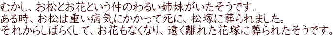 むかし、お松とお花という仲のわるい姉妹がいたそうです。 ある時、お松は重い病気にかかって死に、松塚に葬られました。 それからしばらくして、お花もなくなり、遠く離れた花塚に葬られたそうです。