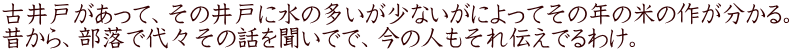 古井戸があって、その井戸に水の多いが少ないがによってその年の米の作が分かる。 昔から、部落で代々その話を聞いでで、今の人もそれ伝えでるわけ。