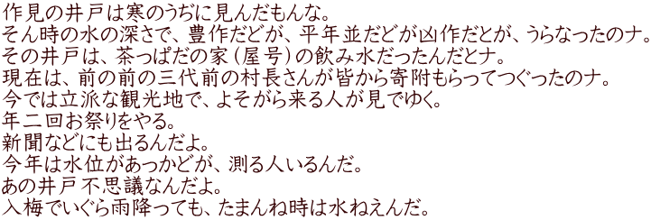 作見の井戸は寒のうぢに見んだもんな。 そん時の水の深さで、豊作だどが、平年並だどが凶作だとが、うらなったのナ。 その井戸は、茶っぱだの家（屋号）の飲み水だったんだとナ。 現在は、前の前の三代前の村長さんが皆から寄附もらってつぐったのナ。 今では立派な観光地で、よそがら来る人が見でゆく。 年二回お祭りをやる。 新聞などにも出るんだよ。 今年は水位があっかどが、測る人いるんだ。 あの井戸不思議なんだよ。 入梅でいぐら雨降っても、たまんね時は水ねえんだ。