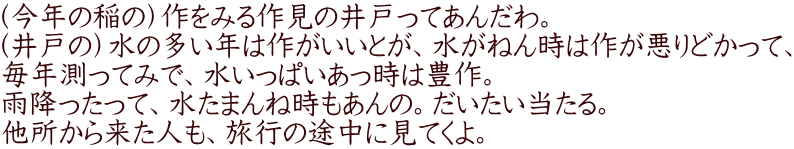 （今年の稲の）作をみる作見の井戸ってあんだわ。 （井戸の）水の多い年は作がいいとが、水がねん時は作が悪りどかって、 毎年測ってみで、水いっぱいあっ時は豊作。 雨降ったって、水たまんね時もあんの。だいたい当たる。 他所から来た人も、旅行の途中に見てくよ。