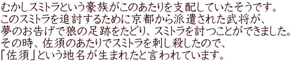 むかしスミトラという豪族がこのあたりを支配していたそうです。 このスミトラを追討するために京都から派遣された武将が、 夢のお告げで狼の足跡をたどり、スミトラを討つことができました。 その時、佐須のあたりでスミトラを刺し殺したので、 「佐須」という地名が生まれたと言われています。