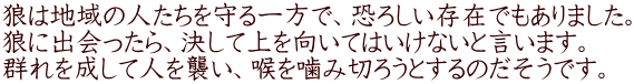 狼は地域の人たちを守る一方で、恐ろしい存在でもありました。 狼に出会ったら、決して上を向いてはいけないと言います。 群れを成して人を襲い、喉を噛み切ろうとするのだそうです。