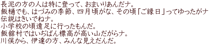 長泥の方の人は特に登って、おまいりあんだナ。 飯樋でも、はづみの季節、四月頃がな、その頃「ご縁日」ってゆったがナ 伝説はきいでねナ。 小学校の頃遠足に行ったもんだ。 飯舘村ではいぢばん標高が高い山だがらナ。 川俣から、伊達の方、みんな見えだんだ。