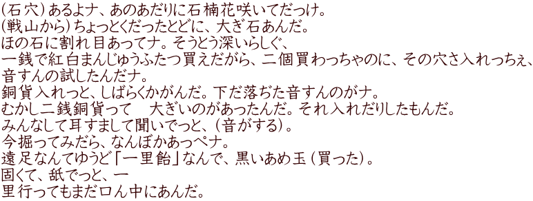 （石穴）あるよナ、あのあだりに石楠花咲いてだっけ。 （戦山から）ちょっとくだったとどに、大ぎ石あんだ。 ほの石に割れ目あってナ。そうとう深いらしぐ、 一銭で紅白まんじゅうふたつ買えだがら、二個買わっちゃのに、その穴さ入れっちぇ、 音すんの試したんだナ。 銅貨入れっと、しばらくかがんだ。下だ落ぢた音すんのがナ。 むかし二銭銅貨って　大ぎいのがあったんだ。それ入れだりしたもんだ。 みんなして耳すまして聞いでっと、（音がする）。 今掘ってみだら、なんぼかあっぺナ。 遠足なんてゆうど「一里飴」なんで、黒いあめ玉（買った）。 固くて、舐でっと、一 里行ってもまだ口ん中にあんだ。