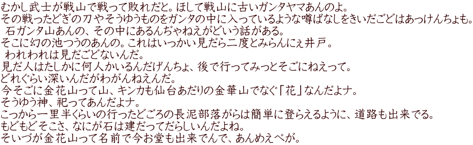 むかし武士が戦山で戦って敗れだと。ほして戦山に古いガンタヤマあんのよ。  その戦ったどぎの刀やそうゆうものをガンタの中に入っているような噂ばなしをきいだごどはあっけんちょも。  石ガンタ山あんの、その中にあるんぢゃねえがどいう話がある。  そこに幻の池つうのあんの。これはいっかい見だら二度とみらんにぇ井戸。  われわれは見だごどないんだ。  見だ人はたしかに何人かいるんだげんちょ、後で行ってみっとそごにねえって。  どれぐらい深いんだがわがんねえんだ。  今そごに金花山って山、キンカも仙台あだりの金華山でなぐ「花」なんだよナ。  そうゆう神、祀ってあんだよナ。  こっから一里半くらいの行ったどごろの長泥部落がらは簡単に登らえるように、道路も出来でる。  もどもどそこさ、なにが石は建だってだらしいんだよね。  そいづが金花山って名前で今お堂も出来でんで、あんめえべが。