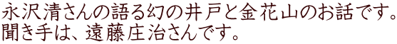 永沢清さんの語る幻の井戸と金花山のお話です。 聞き手は、遠藤庄治さんです。