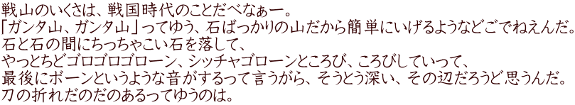 戦山のいくさは、戦国時代のことだべなぁー。 「ガンタ山、ガンタ山」ってゆう、石ばっかりの山だから簡単にいげるようなどごでねえんだ。 石と石の間にちっちゃこい石を落して、 やっとちどゴロゴロゴローン、シッチャゴローンところび、ころびしていって、 最後にボーンというような音がするって言うがら、そうとう深い、その辺だろうど思うんだ。 刀の折れだのだのあるってゆうのは。