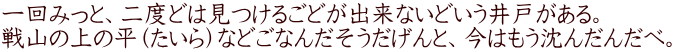 一回みっと、二度どは見つけるごどが出来ないどいう井戸がある。 戦山の上の平（たいら）などごなんだそうだげんと、今はもう沈んだんだべ。