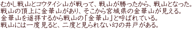 むかし戦山とコウタイシ山が戦って、戦山が勝ったから、戦山となった。 戦山の頂上に金華山があり、そこから宮城県の金華山が見える。 金華山を遥拝するから戦山の「金華山」と呼ばれている。 戦山には一度見ると、二度と見られない幻の井戸がある。