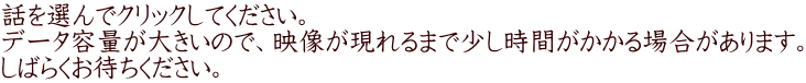 ˜b‚ð‘I‚ñ‚ÁENƒŠƒbƒN‚µ‚ÁE­‚¾‚³‚¢B ƒf[ƒ^—e—Ê‚ª‘å‚«‚¢‚Ì‚ÁEA‰f‘œ‚ªŒ»‚ê‚é‚Ü‚ÁE­‚µŽžŠÔ‚ª‚©‚©‚éê‡‚ª‚ ‚è‚Ü‚·B ‚µ‚Î‚ç‚­‚¨‘Ò‚¿‚­‚¾‚³‚¢B